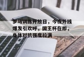 九游游戏中心官网-罗马训练开放日，今夜外线爆发引欢呼，国王杯在即，身体对抗强度拉满的简单介绍