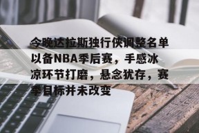 九游游戏中心-今晚达拉斯独行侠调整名单以备NBA季后赛，手感冰凉环节打磨，悬念犹存，赛季目标并未改变的简单介绍